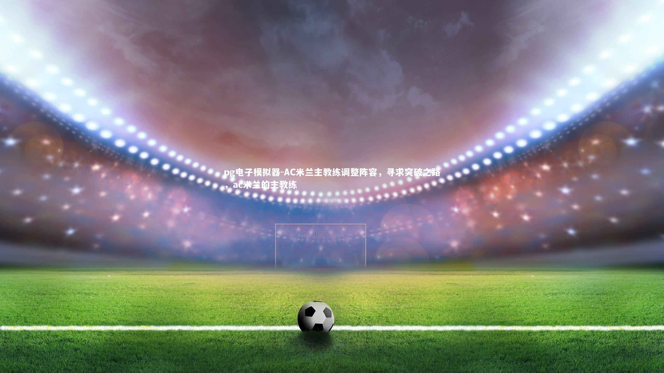 AC米兰主教练调整阵容,寻求突破之路,ac米兰的主教练